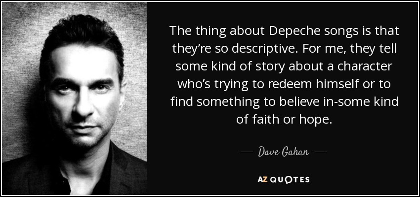 The thing about Depeche songs is that they’re so descriptive. For me, they tell some kind of story about a character who’s trying to redeem himself or to find something to believe in-some kind of faith or hope. - Dave Gahan