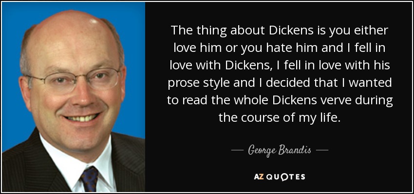 The thing about Dickens is you either love him or you hate him and I fell in love with Dickens, I fell in love with his prose style and I decided that I wanted to read the whole Dickens verve during the course of my life. - George Brandis