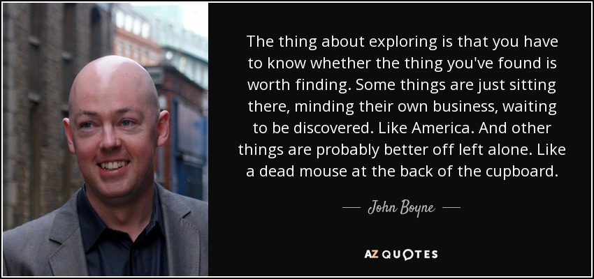 The thing about exploring is that you have to know whether the thing you've found is worth finding. Some things are just sitting there, minding their own business, waiting to be discovered. Like America. And other things are probably better off left alone. Like a dead mouse at the back of the cupboard. - John Boyne