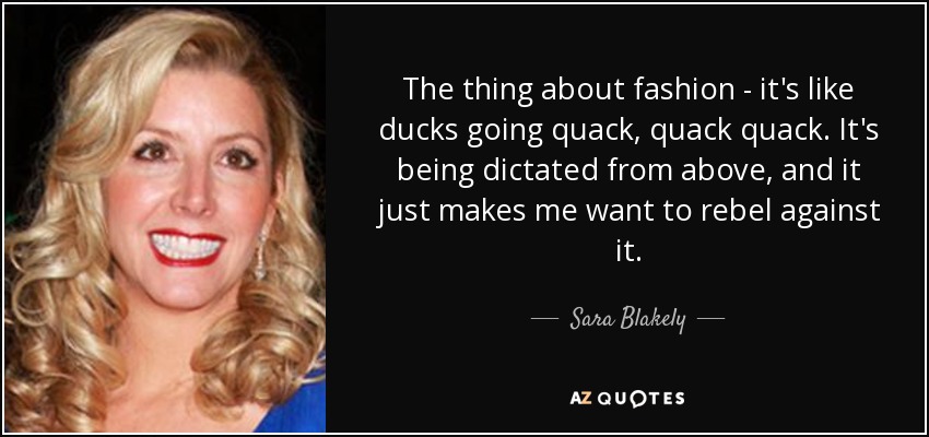 The thing about fashion - it's like ducks going quack, quack quack. It's being dictated from above, and it just makes me want to rebel against it. - Sara Blakely