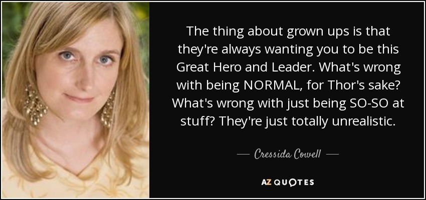 The thing about grown ups is that they're always wanting you to be this Great Hero and Leader. What's wrong with being NORMAL, for Thor's sake? What's wrong with just being SO-SO at stuff? They're just totally unrealistic. - Cressida Cowell