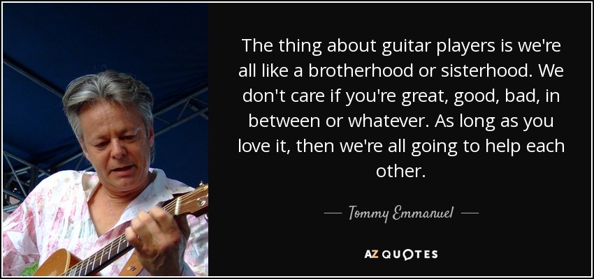 The thing about guitar players is we're all like a brotherhood or sisterhood. We don't care if you're great, good, bad, in between or whatever. As long as you love it, then we're all going to help each other. - Tommy Emmanuel
