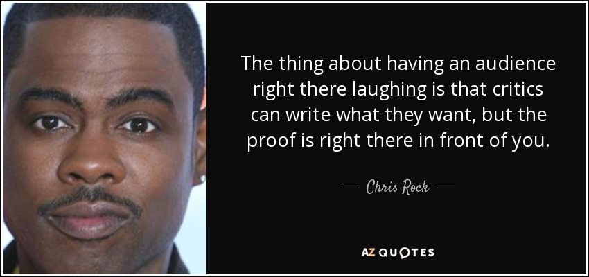 The thing about having an audience right there laughing is that critics can write what they want, but the proof is right there in front of you. - Chris Rock