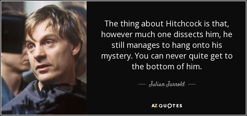 The thing about Hitchcock is that, however much one dissects him, he still manages to hang onto his mystery. You can never quite get to the bottom of him. - Julian Jarrold