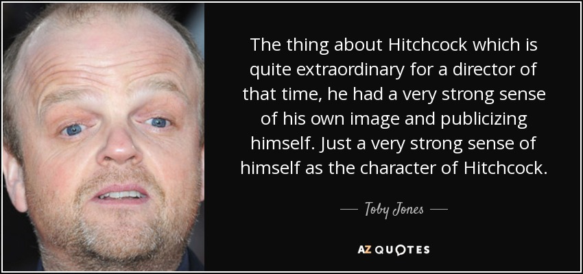 The thing about Hitchcock which is quite extraordinary for a director of that time, he had a very strong sense of his own image and publicizing himself. Just a very strong sense of himself as the character of Hitchcock. - Toby Jones