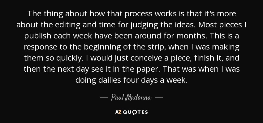 The thing about how that process works is that it's more about the editing and time for judging the ideas. Most pieces I publish each week have been around for months. This is a response to the beginning of the strip, when I was making them so quickly. I would just conceive a piece, finish it, and then the next day see it in the paper. That was when I was doing dailies four days a week. - Paul Madonna