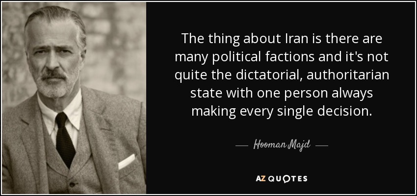 The thing about Iran is there are many political factions and it's not quite the dictatorial, authoritarian state with one person always making every single decision. - Hooman Majd