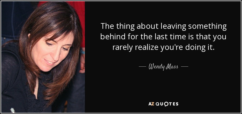 The thing about leaving something behind for the last time is that you rarely realize you're doing it. - Wendy Mass