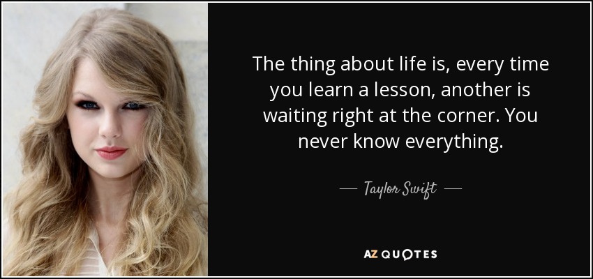The thing about life is, every time you learn a lesson, another is waiting right at the corner. You never know everything. - Taylor Swift