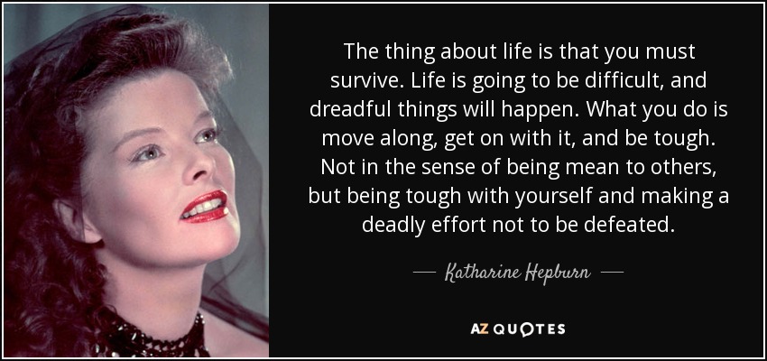 The thing about life is that you must survive. Life is going to be difficult, and dreadful things will happen. What you do is move along, get on with it, and be tough. Not in the sense of being mean to others, but being tough with yourself and making a deadly effort not to be defeated. - Katharine Hepburn