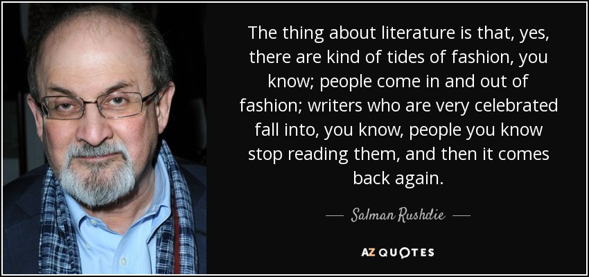 The thing about literature is that, yes, there are kind of tides of fashion, you know; people come in and out of fashion; writers who are very celebrated fall into, you know, people you know stop reading them, and then it comes back again. - Salman Rushdie