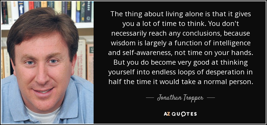 The thing about living alone is that it gives you a lot of time to think. You don't necessarily reach any conclusions, because wisdom is largely a function of intelligence and self-awareness, not time on your hands. But you do become very good at thinking yourself into endless loops of desperation in half the time it would take a normal person. - Jonathan Tropper