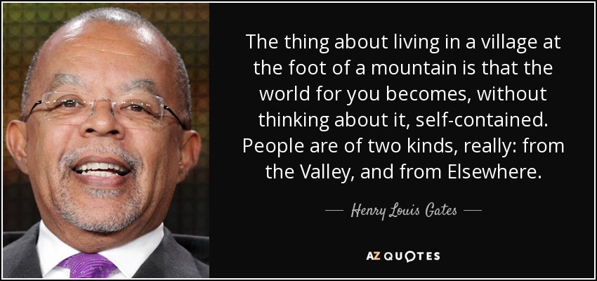 The thing about living in a village at the foot of a mountain is that the world for you becomes, without thinking about it, self-contained. People are of two kinds, really: from the Valley, and from Elsewhere. - Henry Louis Gates