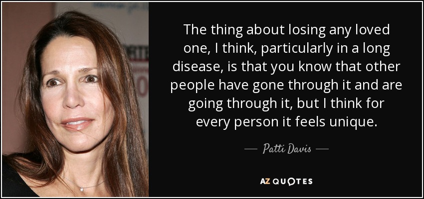 The thing about losing any loved one, I think, particularly in a long disease, is that you know that other people have gone through it and are going through it, but I think for every person it feels unique. - Patti Davis