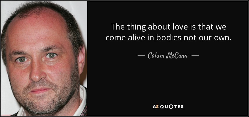 The thing about love is that we come alive in bodies not our own. - Colum McCann