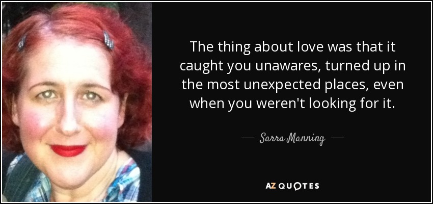 The thing about love was that it caught you unawares, turned up in the most unexpected places, even when you weren't looking for it. - Sarra Manning