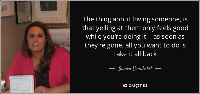 The thing about loving someone, is that yelling at them only feels good while you're doing it -- as soon as they're gone, all you want to do is take it all back - Lauren Barnholdt