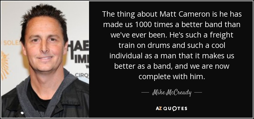 The thing about Matt Cameron is he has made us 1000 times a better band than we've ever been. He's such a freight train on drums and such a cool individual as a man that it makes us better as a band, and we are now complete with him. - Mike McCready