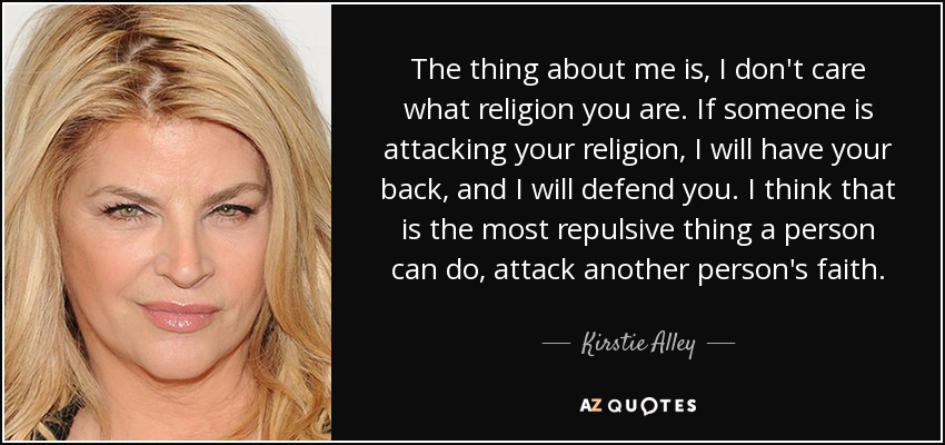 The thing about me is, I don't care what religion you are. If someone is attacking your religion, I will have your back, and I will defend you. I think that is the most repulsive thing a person can do, attack another person's faith. - Kirstie Alley