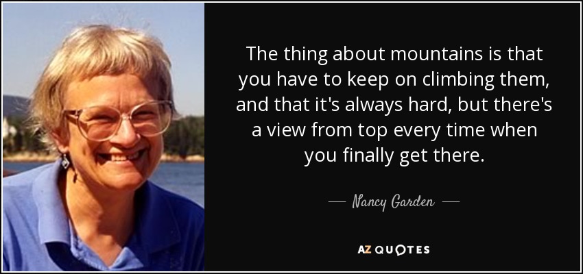 The thing about mountains is that you have to keep on climbing them, and that it's always hard, but there's a view from top every time when you finally get there. - Nancy Garden