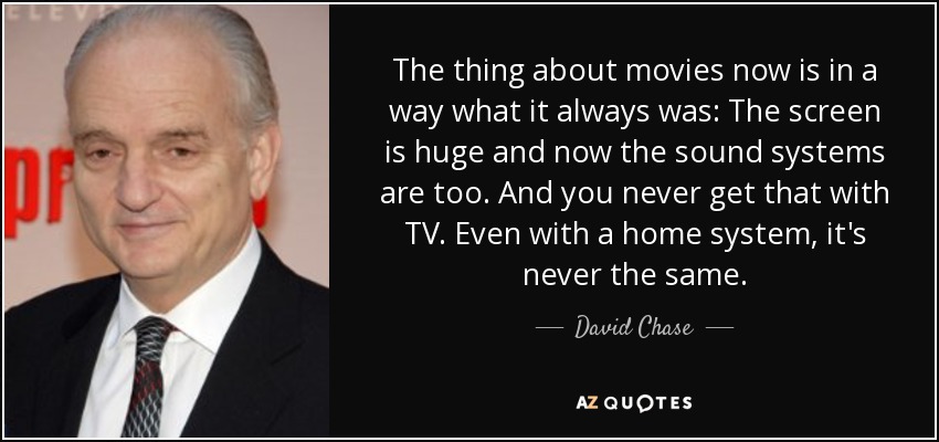 The thing about movies now is in a way what it always was: The screen is huge and now the sound systems are too. And you never get that with TV. Even with a home system, it's never the same. - David Chase