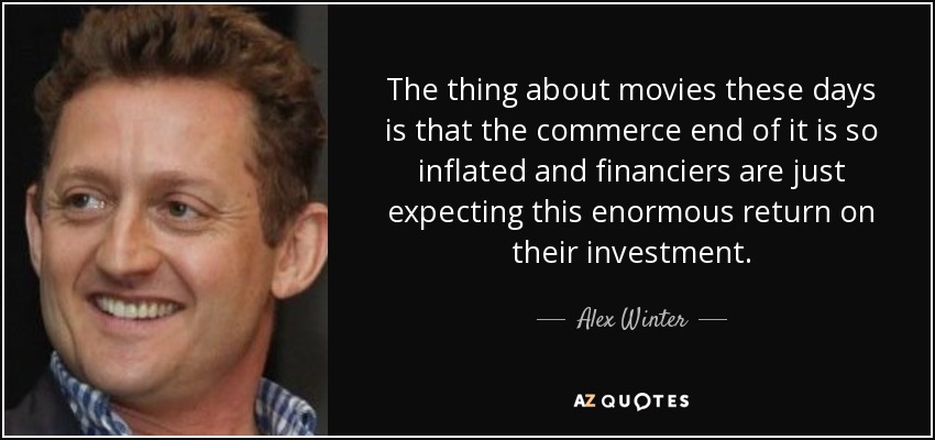 The thing about movies these days is that the commerce end of it is so inflated and financiers are just expecting this enormous return on their investment. - Alex Winter