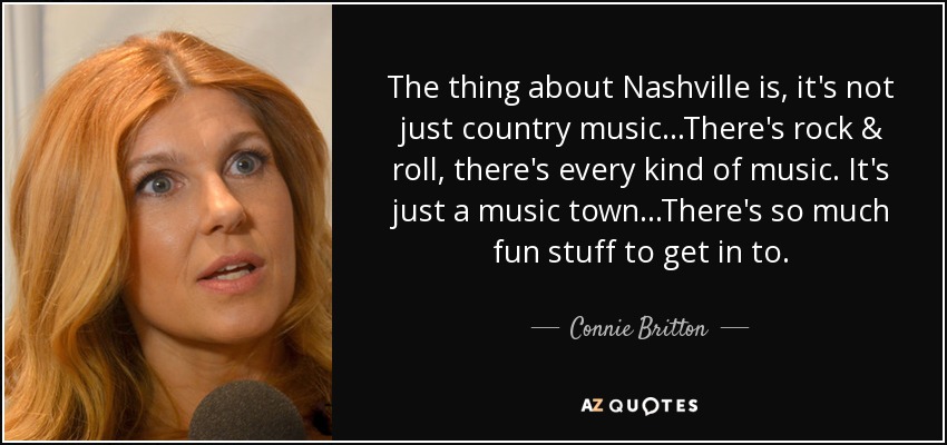The thing about Nashville is, it's not just country music...There's rock & roll, there's every kind of music. It's just a music town...There's so much fun stuff to get in to. - Connie Britton
