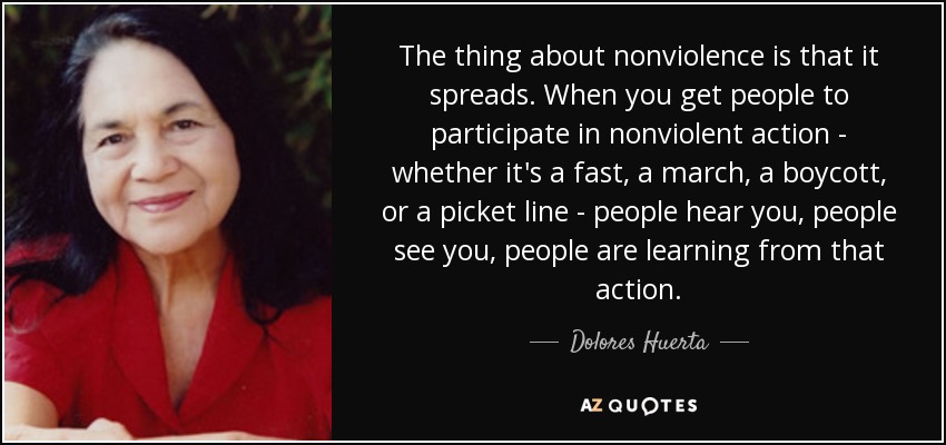 The thing about nonviolence is that it spreads. When you get people to participate in nonviolent action - whether it's a fast, a march, a boycott, or a picket line - people hear you, people see you, people are learning from that action. - Dolores Huerta