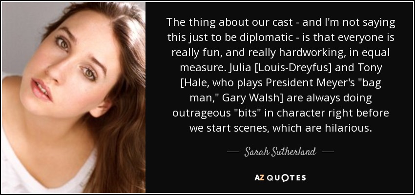 The thing about our cast - and I'm not saying this just to be diplomatic - is that everyone is really fun, and really hardworking, in equal measure. Julia [Louis-Dreyfus] and Tony [Hale, who plays President Meyer's 