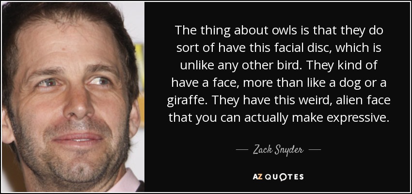 The thing about owls is that they do sort of have this facial disc, which is unlike any other bird. They kind of have a face, more than like a dog or a giraffe. They have this weird, alien face that you can actually make expressive. - Zack Snyder