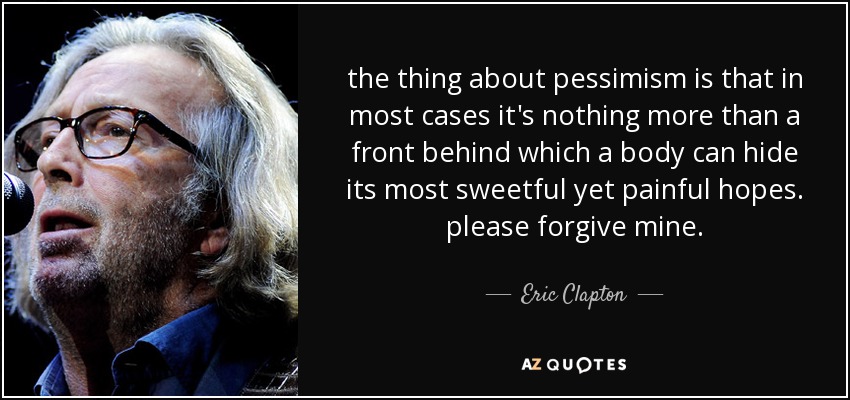 the thing about pessimism is that in most cases it's nothing more than a front behind which a body can hide its most sweetful yet painful hopes. please forgive mine. - Eric Clapton