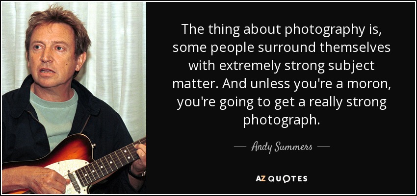 The thing about photography is, some people surround themselves with extremely strong subject matter. And unless you're a moron, you're going to get a really strong photograph. - Andy Summers