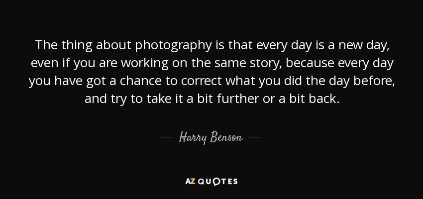The thing about photography is that every day is a new day, even if you are working on the same story, because every day you have got a chance to correct what you did the day before, and try to take it a bit further or a bit back. - Harry Benson