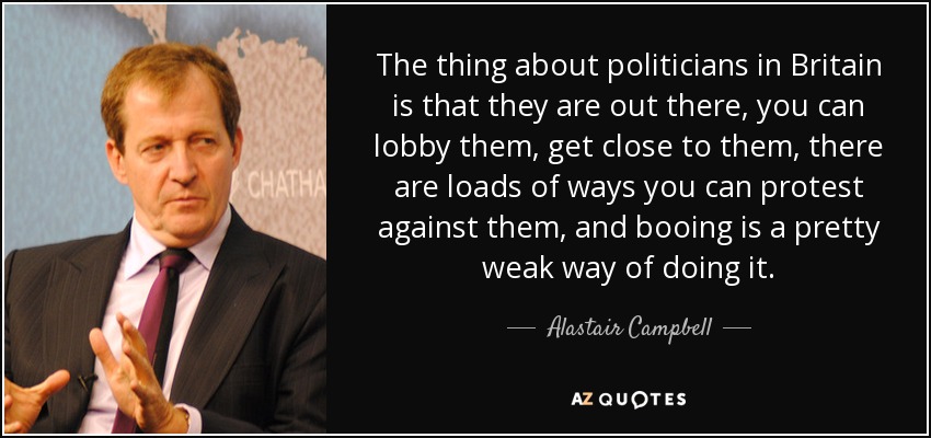 The thing about politicians in Britain is that they are out there, you can lobby them, get close to them, there are loads of ways you can protest against them, and booing is a pretty weak way of doing it. - Alastair Campbell