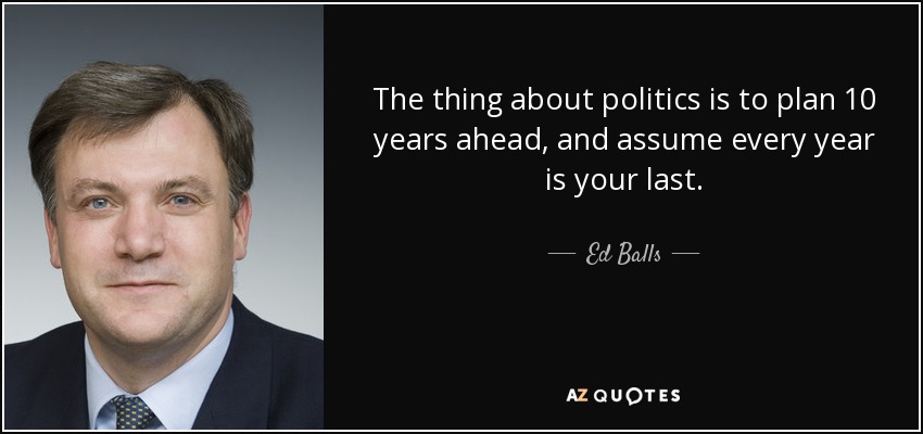 The thing about politics is to plan 10 years ahead, and assume every year is your last. - Ed Balls