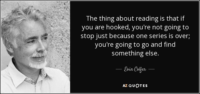 The thing about reading is that if you are hooked, you're not going to stop just because one series is over; you're going to go and find something else. - Eoin Colfer