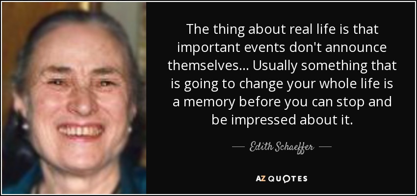 The thing about real life is that important events don't announce themselves... Usually something that is going to change your whole life is a memory before you can stop and be impressed about it. - Edith Schaeffer