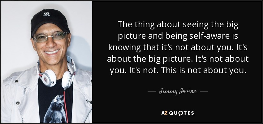 The thing about seeing the big picture and being self-aware is knowing that it's not about you. It's about the big picture. It's not about you. It's not. This is not about you. - Jimmy Iovine