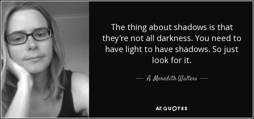 The thing about shadows is that they're not all darkness. You need to have light to have shadows. So just look for it. - A. Meredith Walters