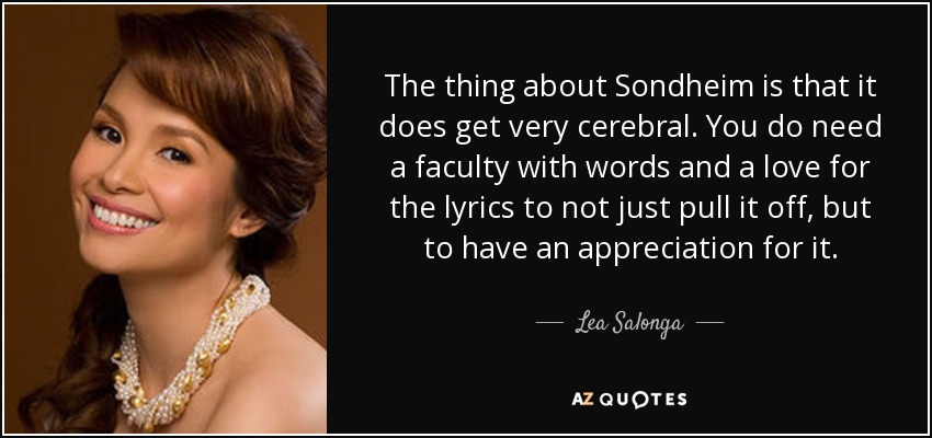 The thing about Sondheim is that it does get very cerebral. You do need a faculty with words and a love for the lyrics to not just pull it off, but to have an appreciation for it. - Lea Salonga