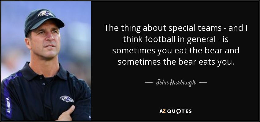 The thing about special teams - and I think football in general - is sometimes you eat the bear and sometimes the bear eats you. - John Harbaugh