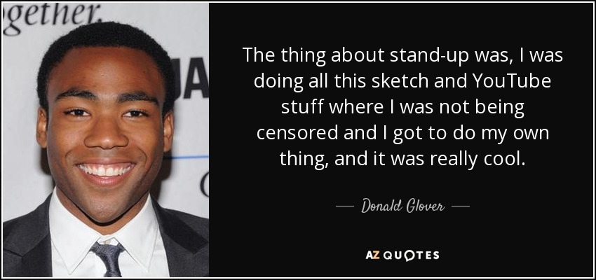 The thing about stand-up was, I was doing all this sketch and YouTube stuff where I was not being censored and I got to do my own thing, and it was really cool. - Donald Glover