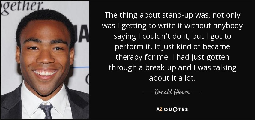 The thing about stand-up was, not only was I getting to write it without anybody saying I couldn't do it, but I got to perform it. It just kind of became therapy for me. I had just gotten through a break-up and I was talking about it a lot. - Donald Glover