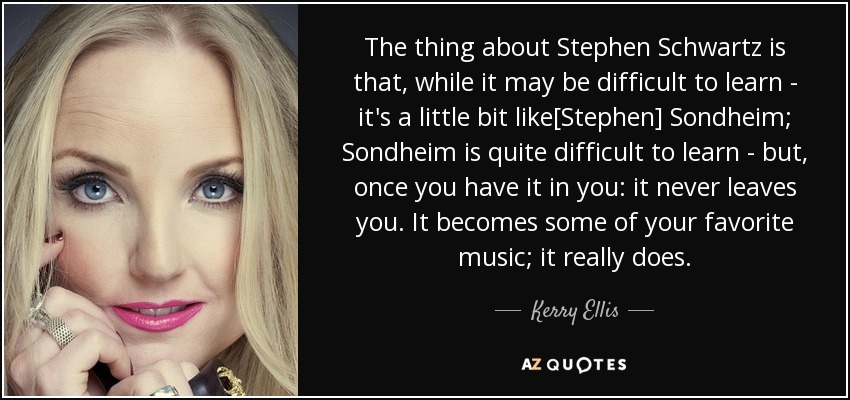 The thing about Stephen Schwartz is that, while it may be difficult to learn - it's a little bit like[Stephen] Sondheim; Sondheim is quite difficult to learn - but, once you have it in you: it never leaves you. It becomes some of your favorite music; it really does. - Kerry Ellis