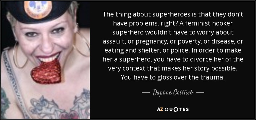 The thing about superheroes is that they don't have problems, right? A feminist hooker superhero wouldn't have to worry about assault, or pregnancy, or poverty, or disease, or eating and shelter, or police. In order to make her a superhero, you have to divorce her of the very context that makes her story possible. You have to gloss over the trauma. - Daphne Gottlieb