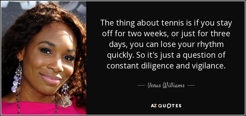 The thing about tennis is if you stay off for two weeks, or just for three days, you can lose your rhythm quickly. So it's just a question of constant diligence and vigilance. - Venus Williams