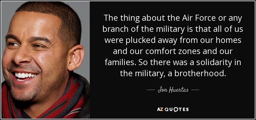 The thing about the Air Force or any branch of the military is that all of us were plucked away from our homes and our comfort zones and our families. So there was a solidarity in the military, a brotherhood. - Jon Huertas