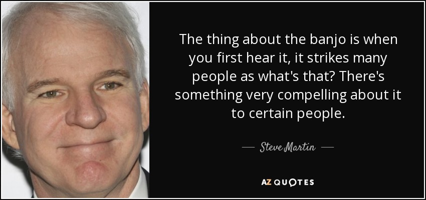 The thing about the banjo is when you first hear it, it strikes many people as what's that? There's something very compelling about it to certain people. - Steve Martin