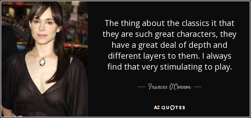 The thing about the classics it that they are such great characters, they have a great deal of depth and different layers to them. I always find that very stimulating to play. - Frances O'Connor