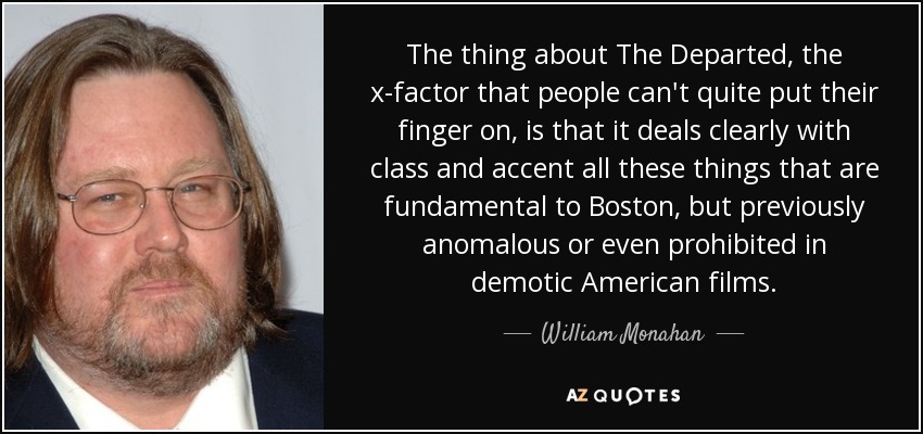 The thing about The Departed, the x-factor that people can't quite put their finger on, is that it deals clearly with class and accent all these things that are fundamental to Boston, but previously anomalous or even prohibited in demotic American films. - William Monahan